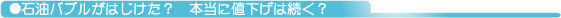 ●石油バブルがはじけた? 本当に値下げは続く?