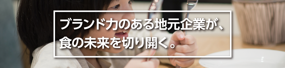 ブランド力のあるジモト企業が、食の未来を切り開く。