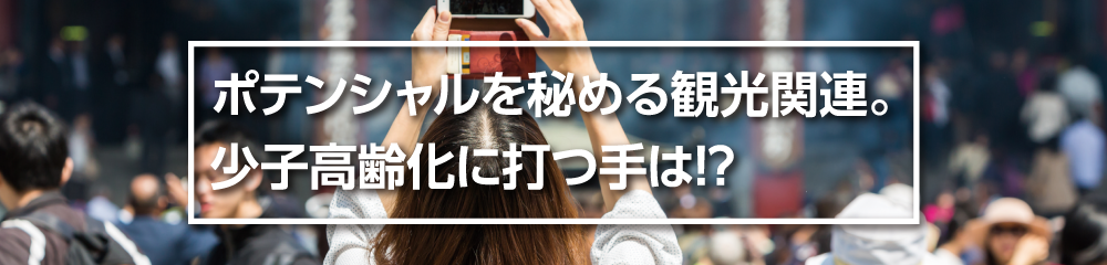 ポテンシャルを秘める観光関連。少子高齢化に打つ手は！？